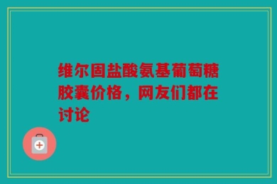维尔固盐酸氨基葡萄糖胶囊价格，网友们都在讨论