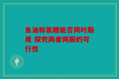 鱼油和氨糖能否同时服用 探究两者同服的可行性