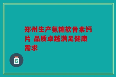 郑州生产氨糖软骨素钙片 品质卓越满足健康需求