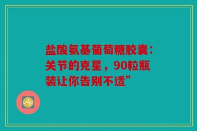 盐酸氨基葡萄糖胶囊：关节的克星，90粒瓶装让你告别不适”