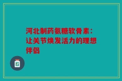 河北制药氨糖软骨素：让关节焕发活力的理想伴侣
