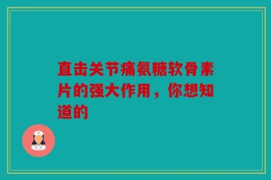 直击关节痛氨糖软骨素片的强大作用，你想知道的