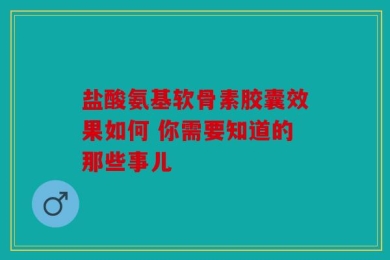 盐酸氨基软骨素胶囊效果如何 你需要知道的那些事儿