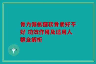 骨力健氨糖软骨素好不好 功效作用及适用人群全解析