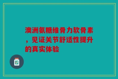 澳洲氨糖维骨力软骨素，见证关节舒适性提升的真实体验