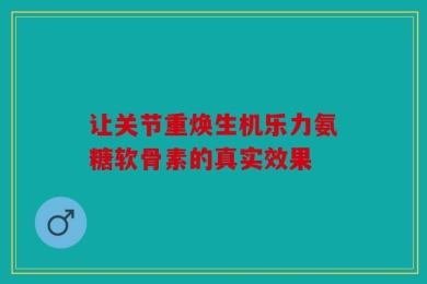 让关节重焕生机乐力氨糖软骨素的真实效果