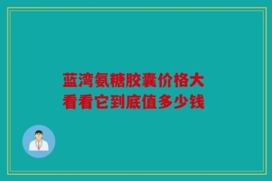 蓝湾氨糖胶囊价格大 看看它到底值多少钱