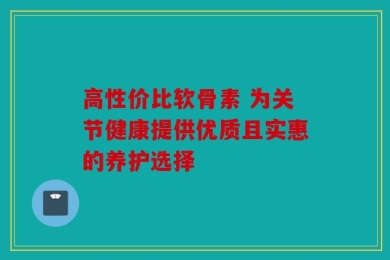 高性价比软骨素 为关节健康提供优质且实惠的养护选择