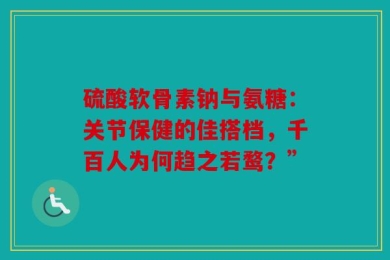 硫酸软骨素钠与氨糖：关节保健的佳搭档，千百人为何趋之若鹜？”