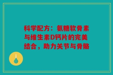 科学配方：氨糖软骨素与维生素D钙片的完美结合，助力关节与骨骼