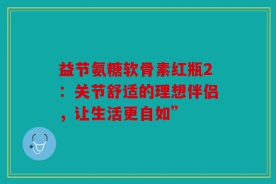 益节氨糖软骨素红瓶2：关节舒适的理想伴侣，让生活更自如”