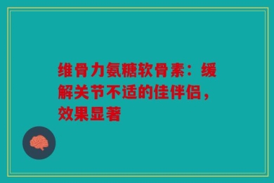 维骨力氨糖软骨素：缓解关节不适的佳伴侣，效果显著