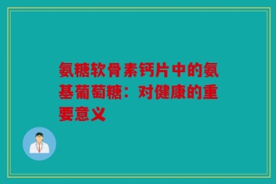 氨糖软骨素钙片中的氨基葡萄糖：对健康的重要意义