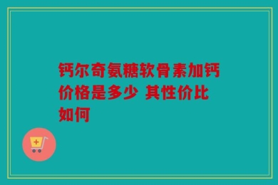 钙尔奇氨糖软骨素加钙价格是多少 其性价比如何