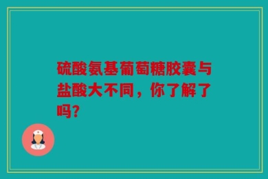 硫酸氨基葡萄糖胶囊与盐酸大不同，你了解了吗？