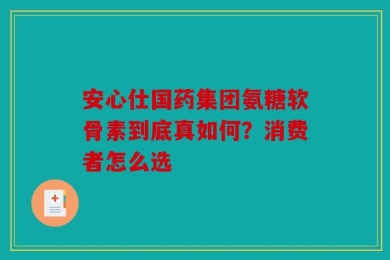 安心仕国药集团氨糖软骨素到底真如何？消费者怎么选