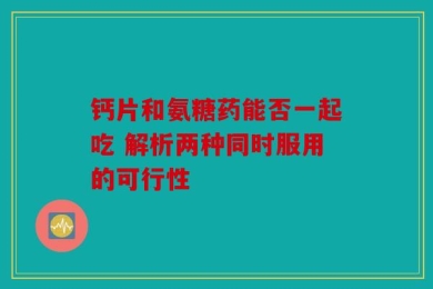 钙片和氨糖药能否一起吃 解析两种同时服用的可行性