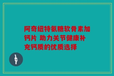 阿奇纽特氨糖软骨素加钙片 助力关节健康补充钙质的优质选择