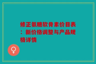 修正氨糖软骨素价目表：新价格调整与产品规格详情