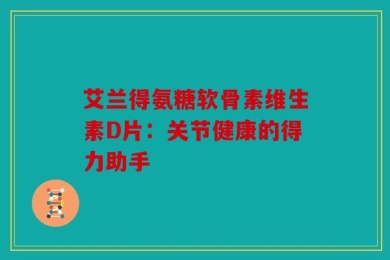 艾兰得氨糖软骨素维生素D片：关节健康的得力助手