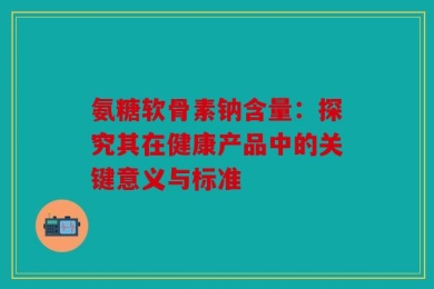 氨糖软骨素钠含量：探究其在健康产品中的关键意义与标准