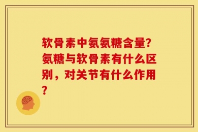 软骨素中氨氨糖含量？氨糖与软骨素有什么区别，对关节有什么作用？