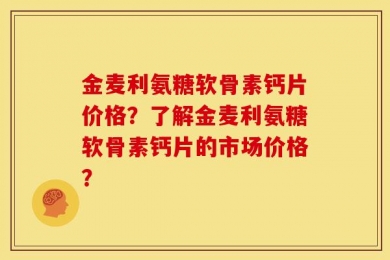 金麦利氨糖软骨素钙片价格？了解金麦利氨糖软骨素钙片的市场价格？