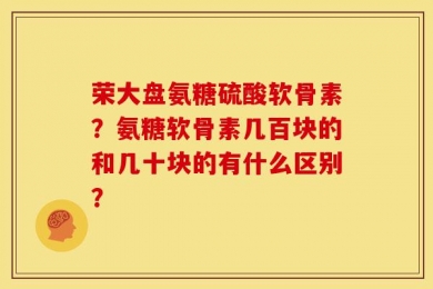 荣大盘氨糖硫酸软骨素？氨糖软骨素几百块的和几十块的有什么区别？