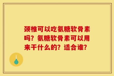 颈椎可以吃氨糖软骨素吗？氨糖软骨素可以用来干什么的？适合谁？