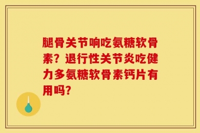 腿骨关节响吃氨糖软骨素？退行性关节炎吃健力多氨糖软骨素钙片有用吗？