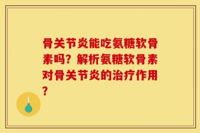骨关节炎能吃氨糖软骨素吗？解析氨糖软骨素对骨关节炎的治疗作用？