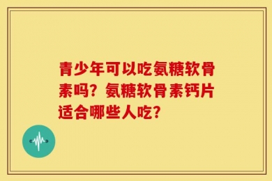 青少年可以吃氨糖软骨素吗？氨糖软骨素钙片适合哪些人吃？