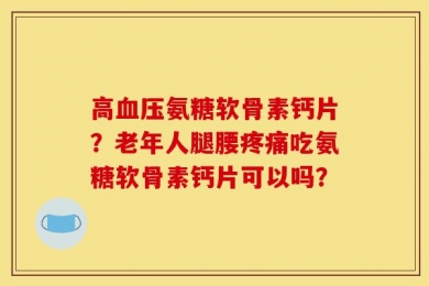 高血压氨糖软骨素钙片？老年人腿腰疼痛吃氨糖软骨素钙片可以吗？