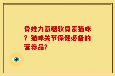 骨维力氨糖软骨素猫咪？猫咪关节保健必备的营养品？