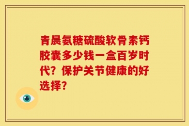 青晨氨糖硫酸软骨素钙胶囊多少钱一盒百岁时代？保护关节健康的好选择？