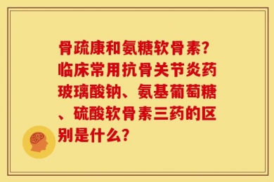 骨疏康和氨糖软骨素？临床常用抗骨关节炎药玻璃酸钠、氨基葡萄糖、硫酸软骨素三药的区别是什么？