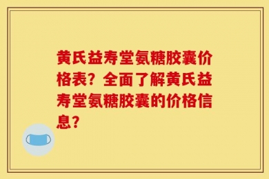 黄氏益寿堂氨糖胶囊价格表？全面了解黄氏益寿堂氨糖胶囊的价格信息？
