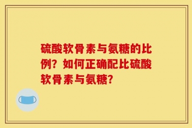 硫酸软骨素与氨糖的比例？如何正确配比硫酸软骨素与氨糖？