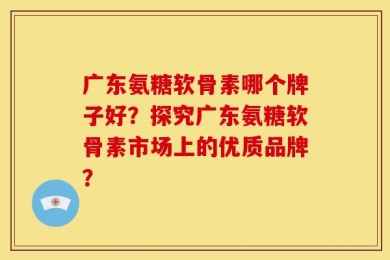 广东氨糖软骨素哪个牌子好？探究广东氨糖软骨素市场上的优质品牌？