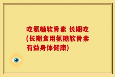吃氨糖软骨素 长期吃(长期食用氨糖软骨素有益身体健康)