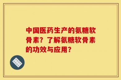 中国医药生产的氨糖软骨素？了解氨糖软骨素的功效与应用？