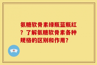 氨糖软骨素绿瓶蓝瓶红？了解氨糖软骨素各种规格的区别和作用？