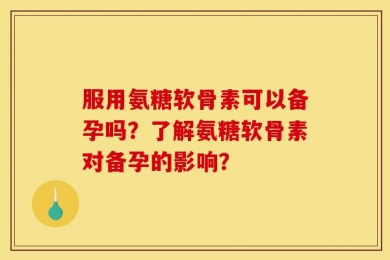 服用氨糖软骨素可以备孕吗？了解氨糖软骨素对备孕的影响？