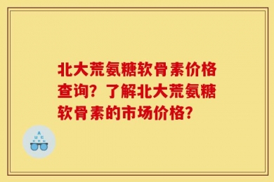 北大荒氨糖软骨素价格查询？了解北大荒氨糖软骨素的市场价格？
