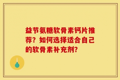 益节氨糖软骨素钙片推荐？如何选择适合自己的软骨素补充剂？