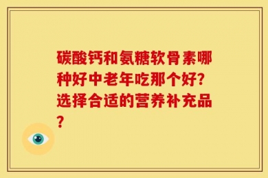 碳酸钙和氨糖软骨素哪种好中老年吃那个好？选择合适的营养补充品？