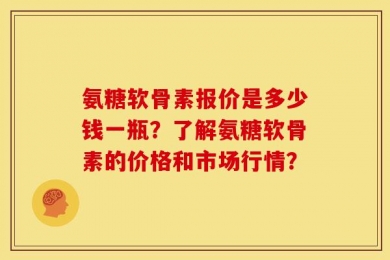 氨糖软骨素报价是多少钱一瓶？了解氨糖软骨素的价格和市场行情？