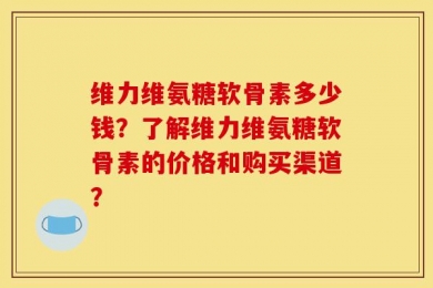 维力维氨糖软骨素多少钱？了解维力维氨糖软骨素的价格和购买渠道？