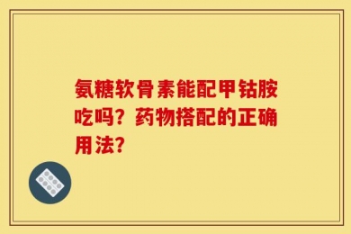 氨糖软骨素能配甲钴胺吃吗？药物搭配的正确用法？
