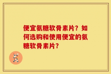 便宜氨糖软骨素片？如何选购和使用便宜的氨糖软骨素片？